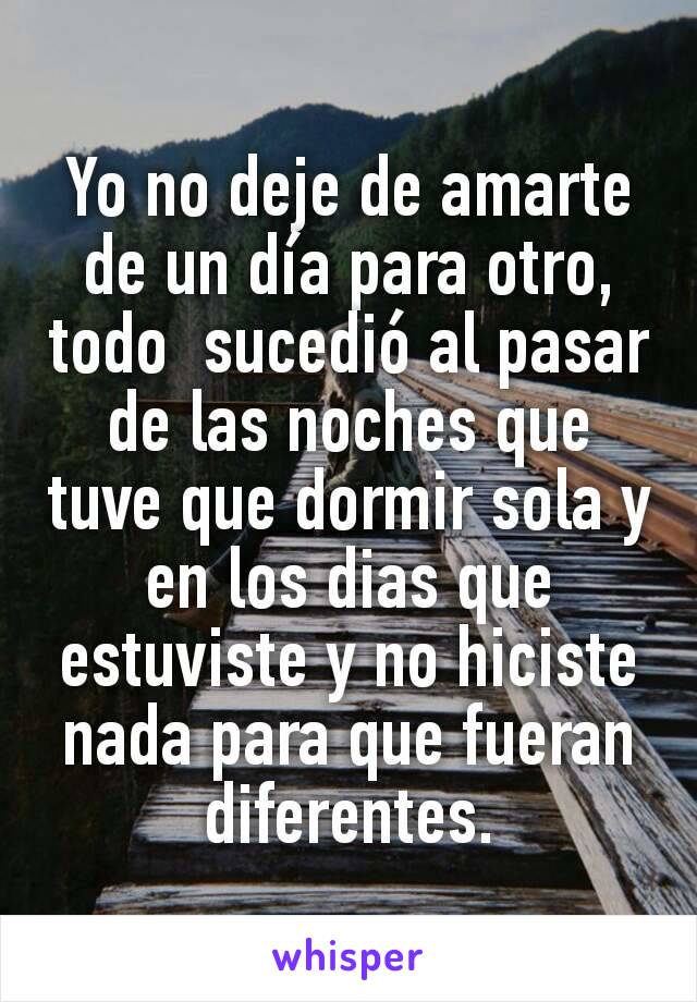 Yo no deje de amarte de un día para otro, todo  sucedió al pasar de las noches que tuve que dormir sola y en los dias que estuviste y no hiciste nada para que fueran diferentes.