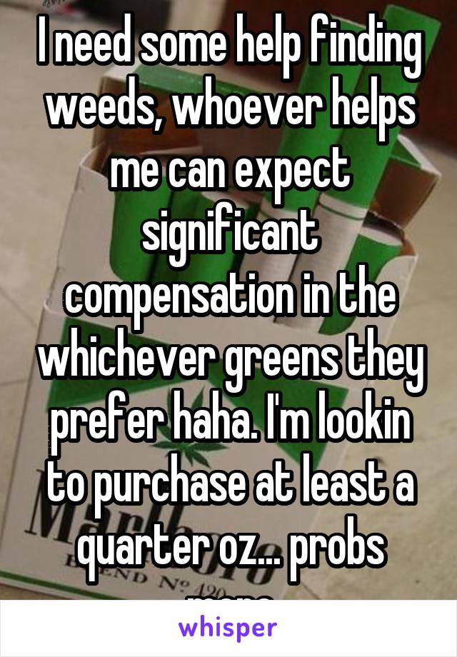 I need some help finding weeds, whoever helps me can expect significant compensation in the whichever greens they prefer haha. I'm lookin to purchase at least a quarter oz... probs more