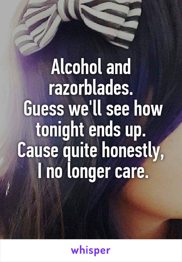 Alcohol and razorblades.
 Guess we'll see how tonight ends up.
Cause quite honestly,
 I no longer care.
