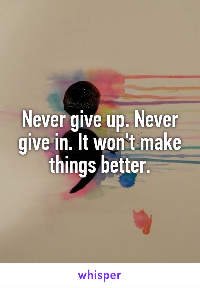 Never give up. Never give in. It won't make things better.