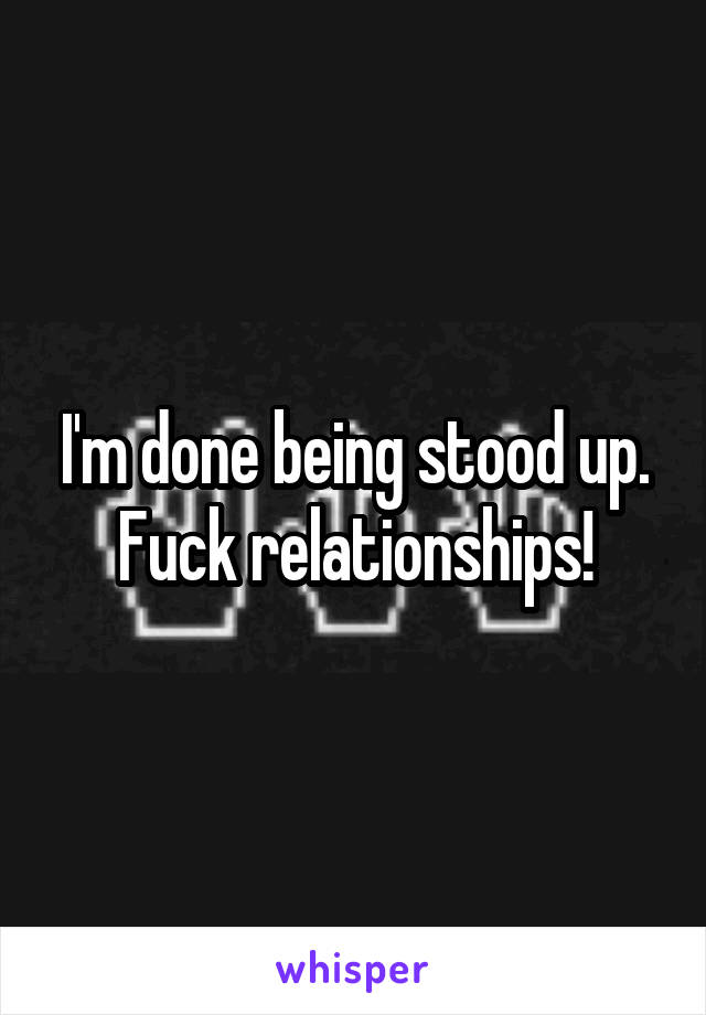 I'm done being stood up. Fuck relationships!