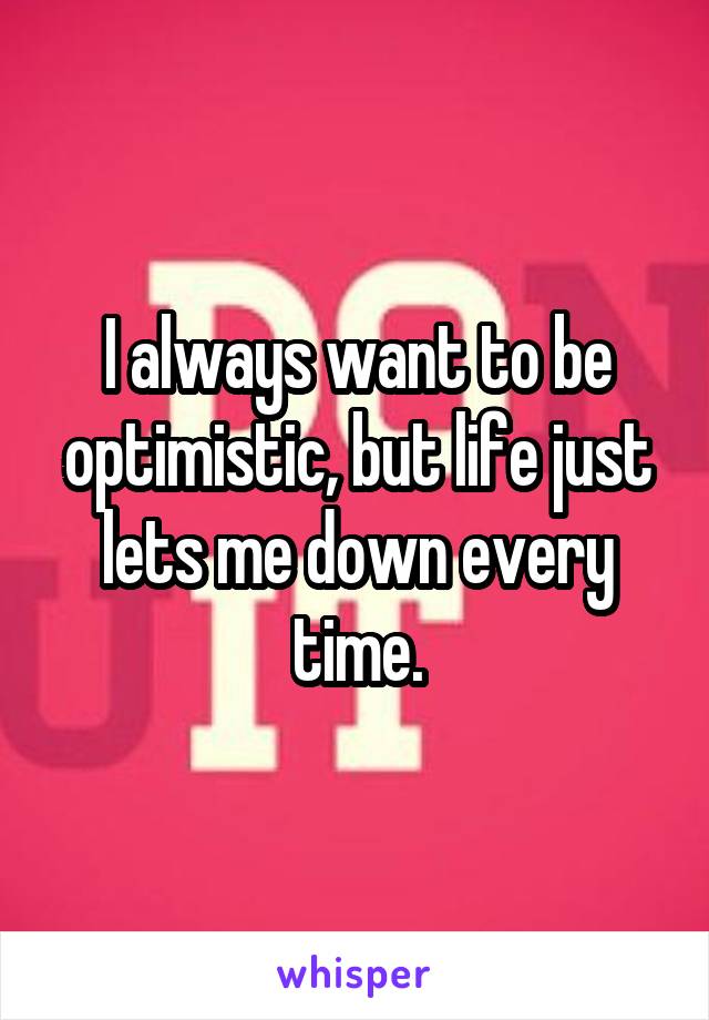 I always want to be optimistic, but life just lets me down every time.