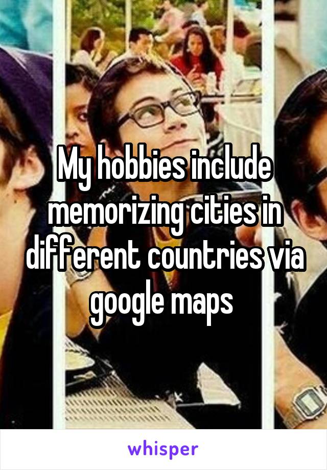 My hobbies include memorizing cities in different countries via google maps 