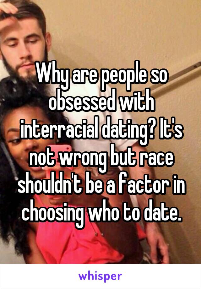 Why are people so obsessed with interracial dating? It's not wrong but race shouldn't be a factor in choosing who to date.