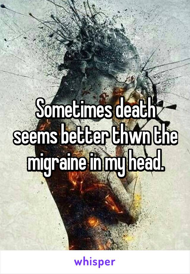 Sometimes death seems better thwn the migraine in my head.