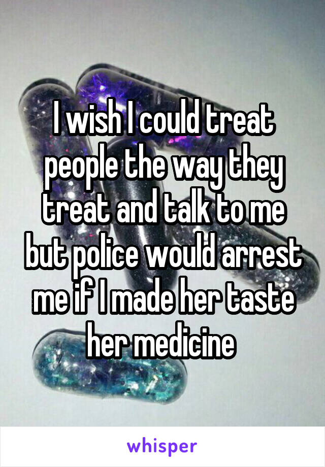 I wish I could treat people the way they treat and talk to me but police would arrest me if I made her taste her medicine 