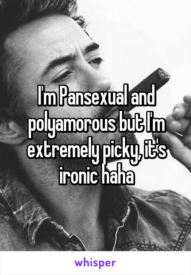 I'm Pansexual and polyamorous but I'm extremely picky, it's ironic haha