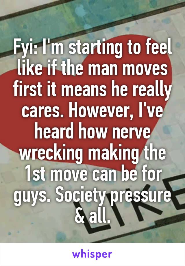 Fyi: I'm starting to feel like if the man moves first it means he really cares. However, I've heard how nerve wrecking making the 1st move can be for guys. Society pressure & all.