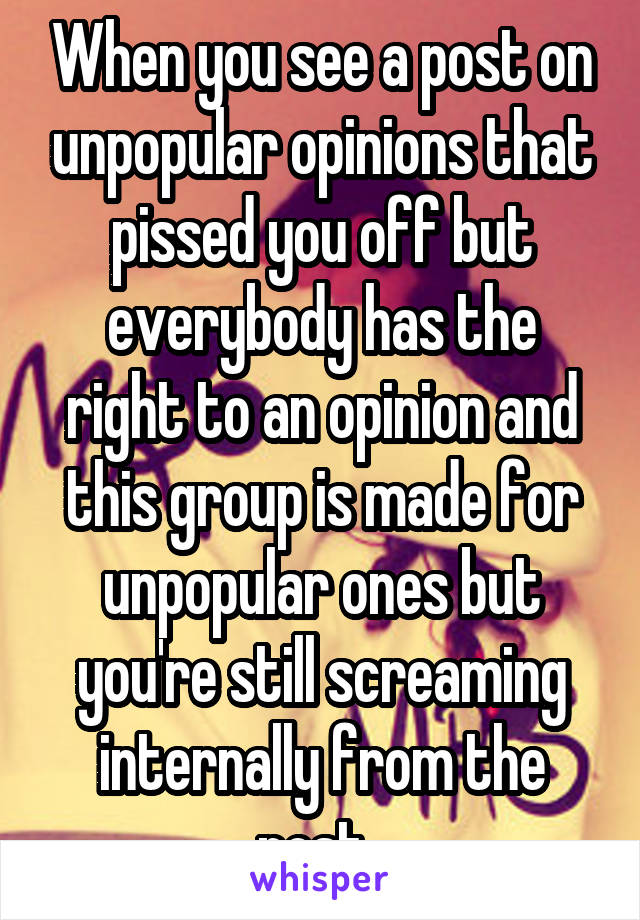 When you see a post on unpopular opinions that pissed you off but everybody has the right to an opinion and this group is made for unpopular ones but you're still screaming internally from the post. 