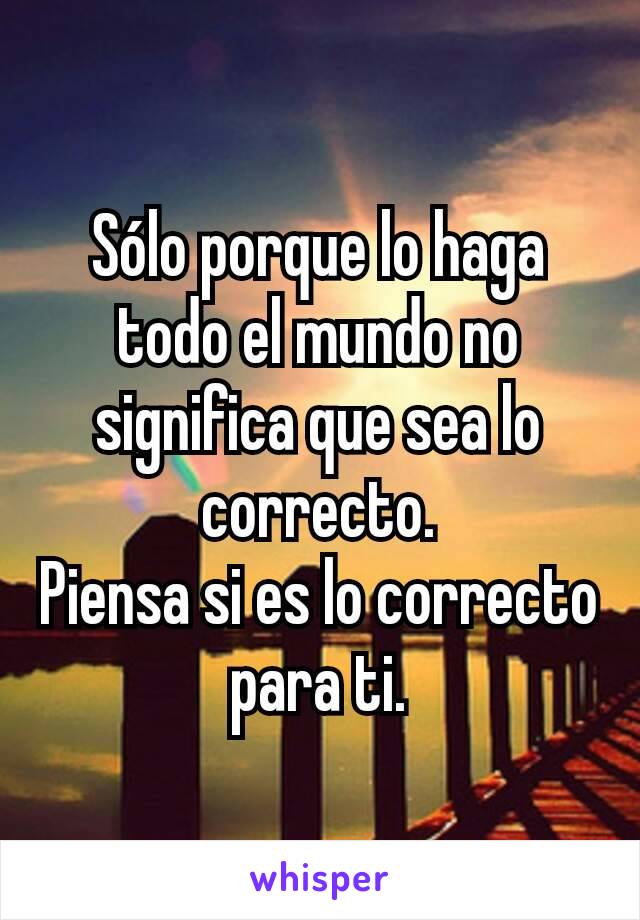 Sólo porque lo haga todo el mundo no significa que sea lo correcto.
Piensa si es lo correcto para ti.