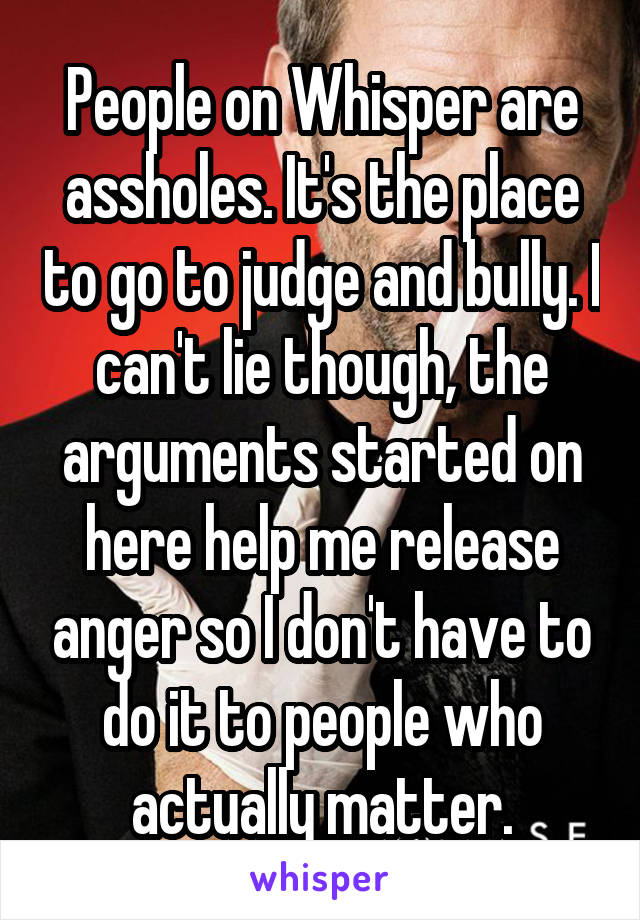 People on Whisper are assholes. It's the place to go to judge and bully. I can't lie though, the arguments started on here help me release anger so I don't have to do it to people who actually matter.