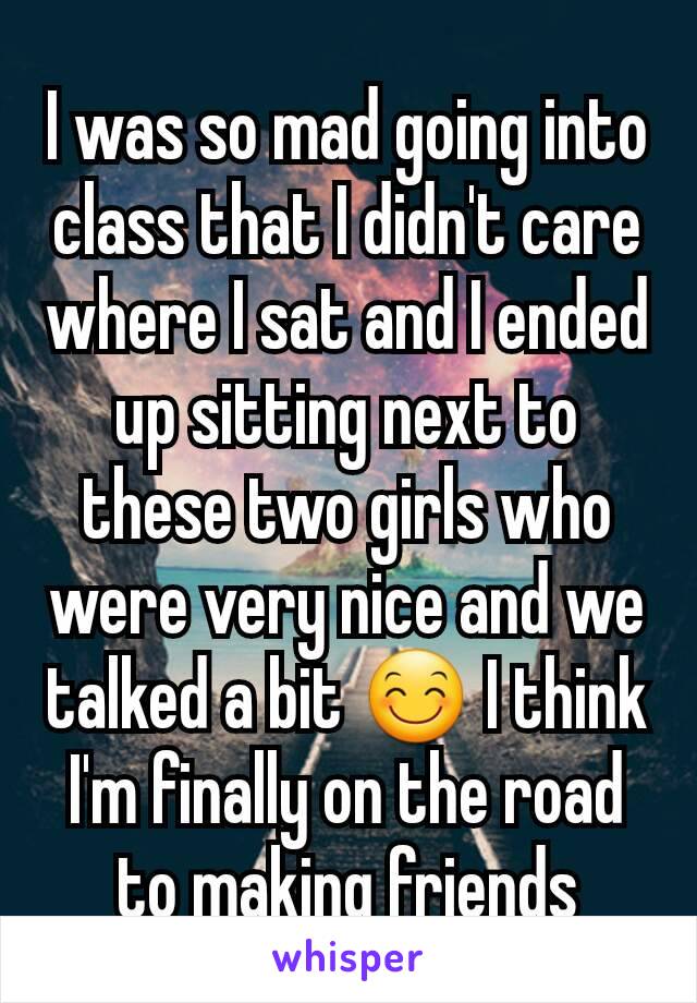 I was so mad going into class that I didn't care where I sat and I ended up sitting next to these two girls who were very nice and we talked a bit 😊 I think I'm finally on the road to making friends