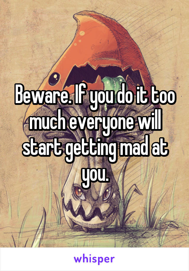 Beware. If you do it too much everyone will start getting mad at you.