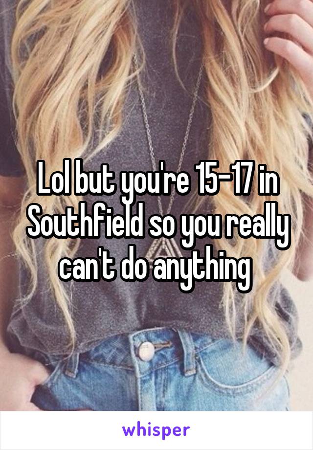 Lol but you're 15-17 in Southfield so you really can't do anything 