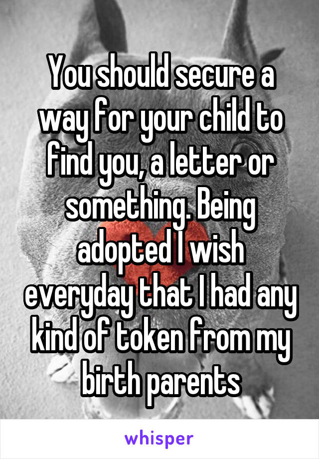 You should secure a way for your child to find you, a letter or something. Being adopted I wish everyday that I had any kind of token from my birth parents