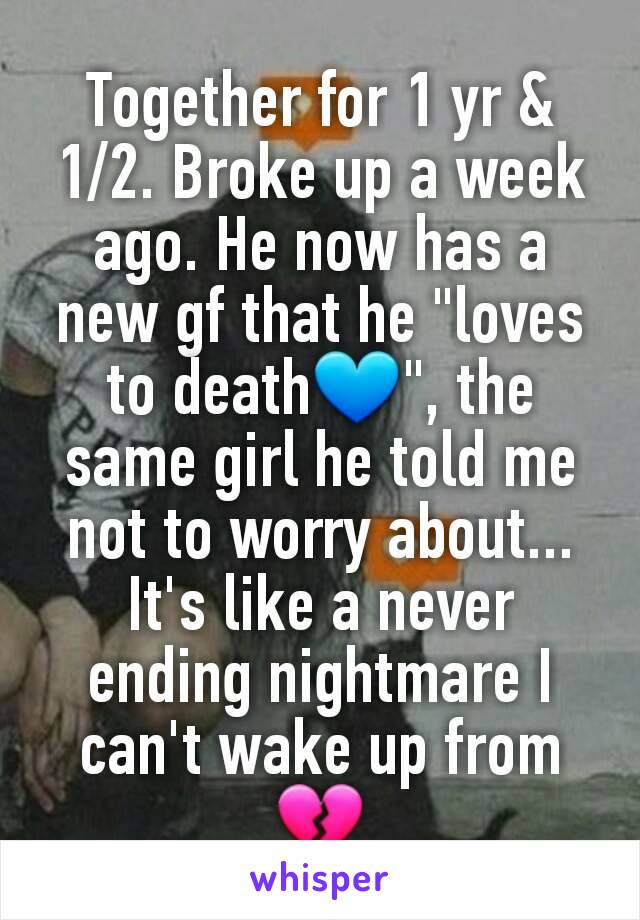 Together for 1 yr & 1/2. Broke up a week ago. He now has a new gf that he "loves to death💙", the same girl he told me not to worry about... It's like a never ending nightmare I can't wake up from 💔