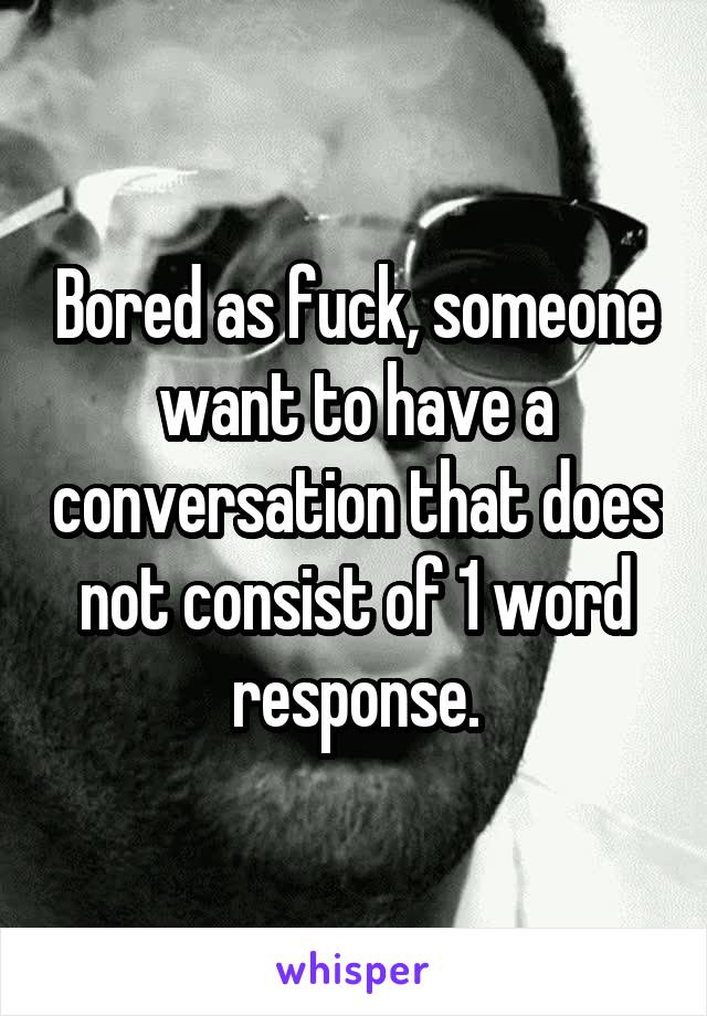 Bored as fuck, someone want to have a conversation that does not consist of 1 word response.