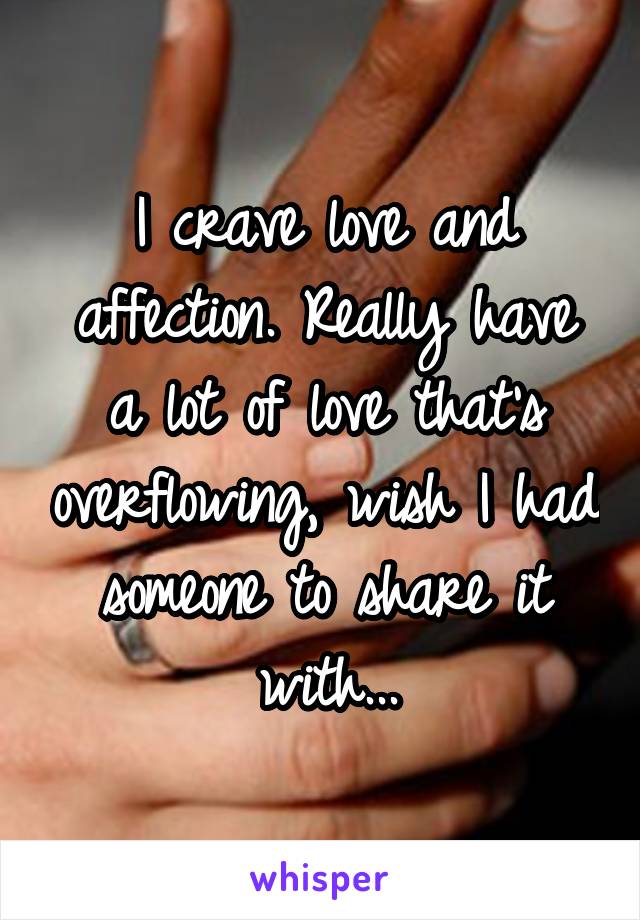 I crave love and affection. Really have a lot of love that's overflowing, wish I had someone to share it with...