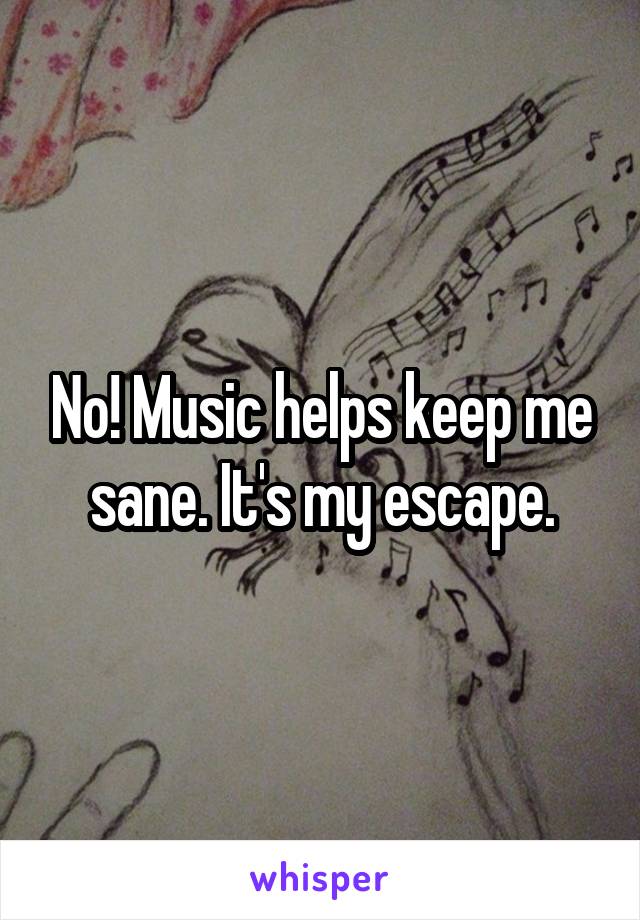 No! Music helps keep me sane. It's my escape.