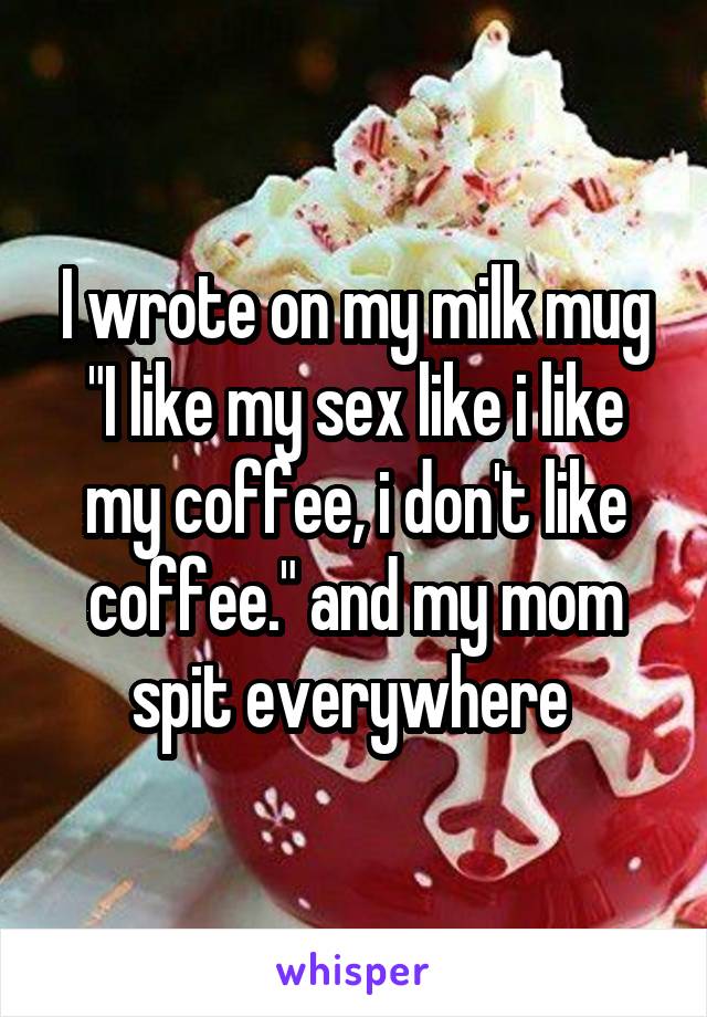 I wrote on my milk mug "I like my sex like i like my coffee, i don't like coffee." and my mom spit everywhere 