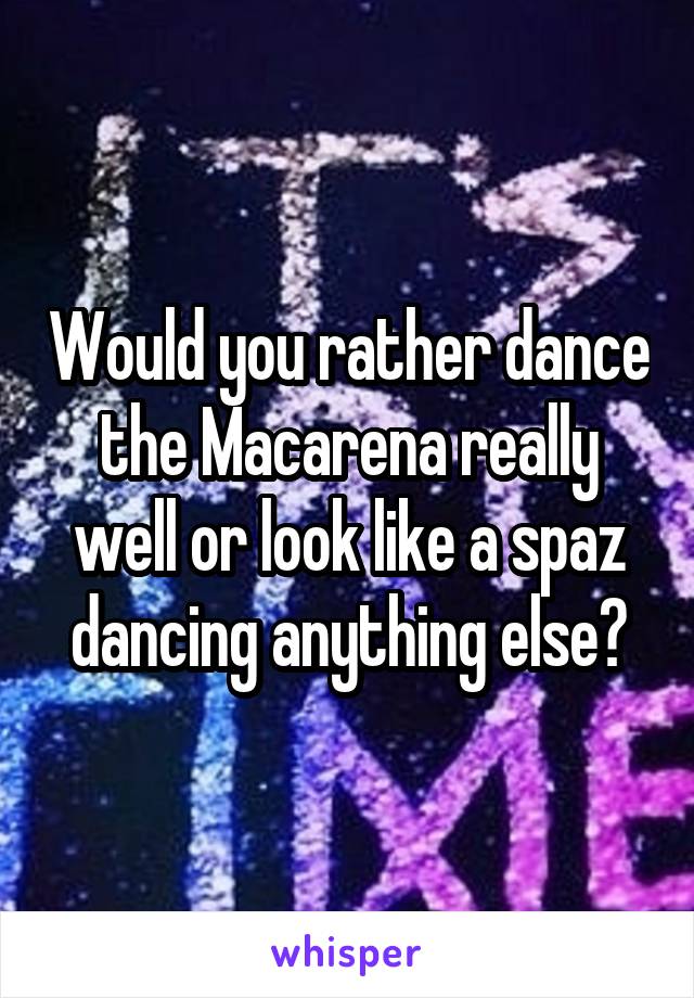 Would you rather dance the Macarena really well or look like a spaz dancing anything else?