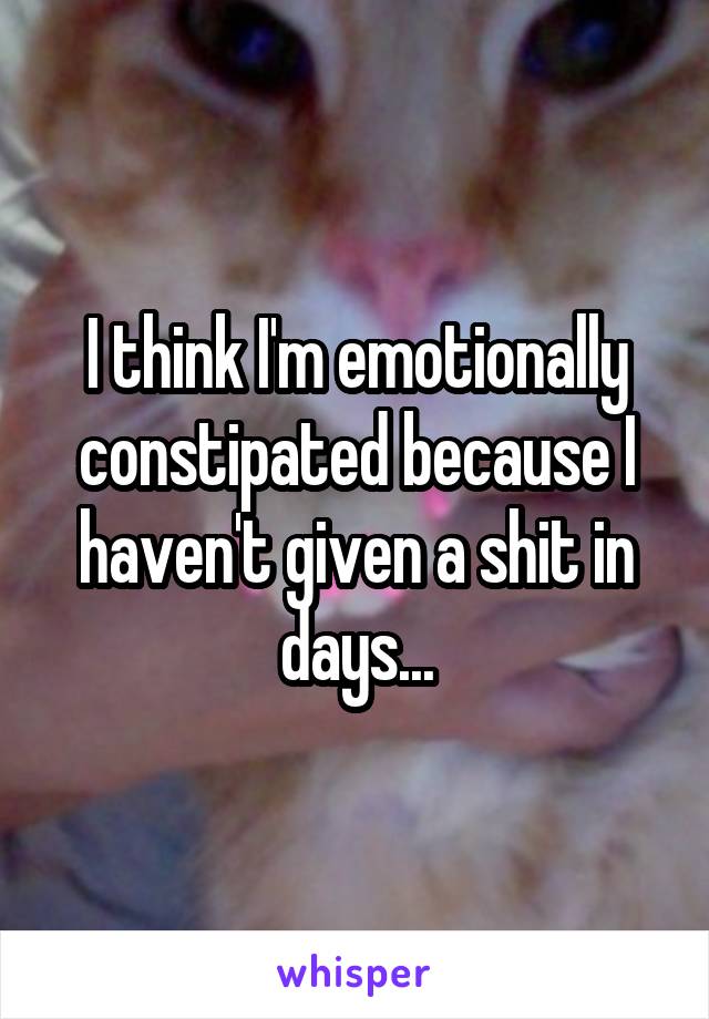 I think I'm emotionally constipated because I haven't given a shit in days...