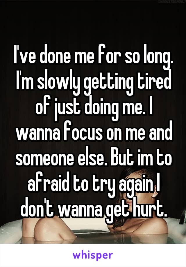 I've done me for so long. I'm slowly getting tired of just doing me. I wanna focus on me and someone else. But im to afraid to try again I don't wanna get hurt.