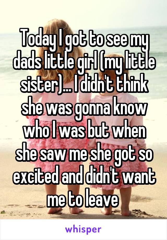 Today I got to see my dads little girl (my little sister)... I didn't think she was gonna know who I was but when she saw me she got so excited and didn't want me to leave 