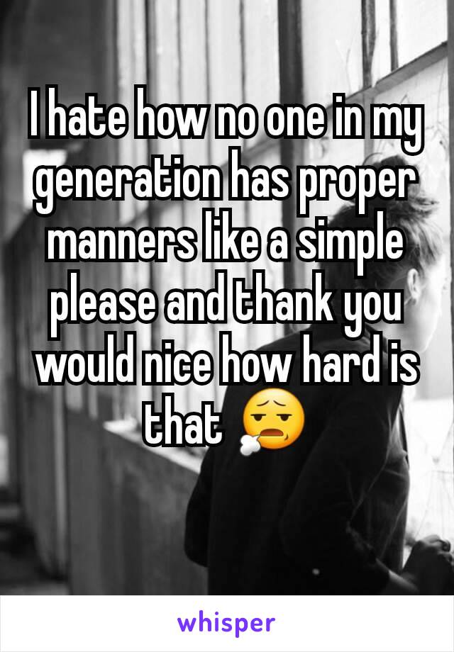 I hate how no one in my generation has proper manners like a simple please and thank you would nice how hard is that 😧