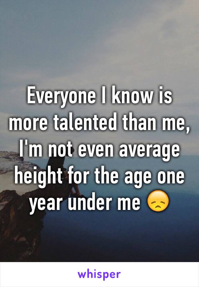 Everyone I know is more talented than me,  I'm not even average height for the age one year under me 😞