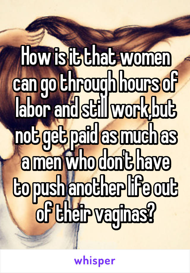 How is it that women can go through hours of labor and still work,but not get paid as much as a men who don't have to push another life out of their vaginas?