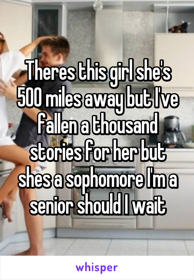 Theres this girl she's 500 miles away but I've fallen a thousand stories for her but shes a sophomore I'm a senior should I wait