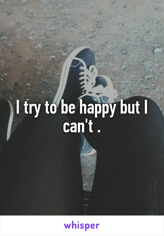 I try to be happy but I can't .