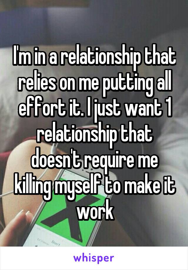 I'm in a relationship that relies on me putting all effort it. I just want 1 relationship that doesn't require me killing myself to make it work