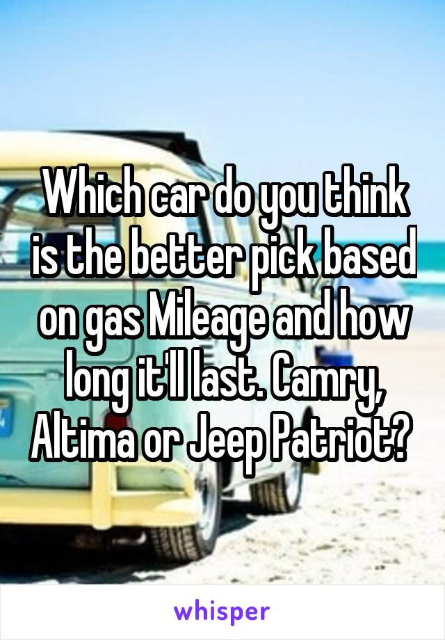 Which car do you think is the better pick based on gas Mileage and how long it'll last. Camry, Altima or Jeep Patriot? 