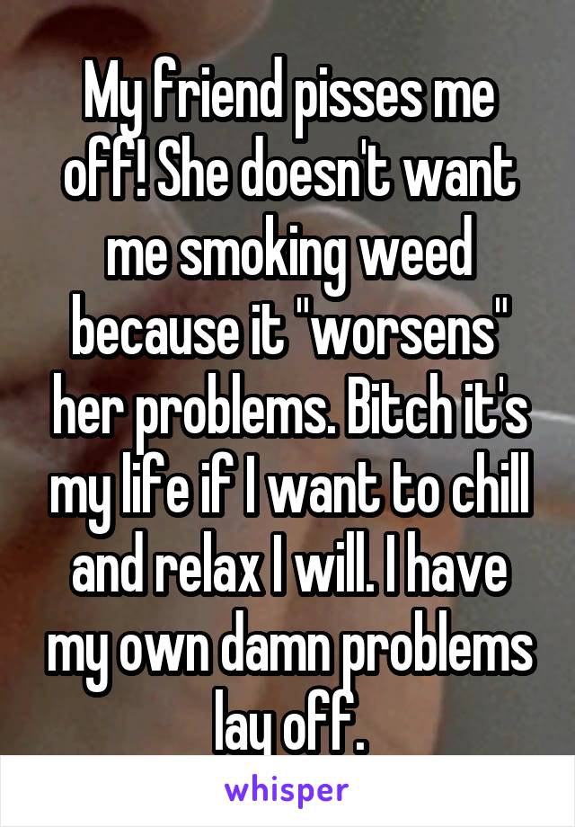 My friend pisses me off! She doesn't want me smoking weed because it "worsens" her problems. Bitch it's my life if I want to chill and relax I will. I have my own damn problems lay off.