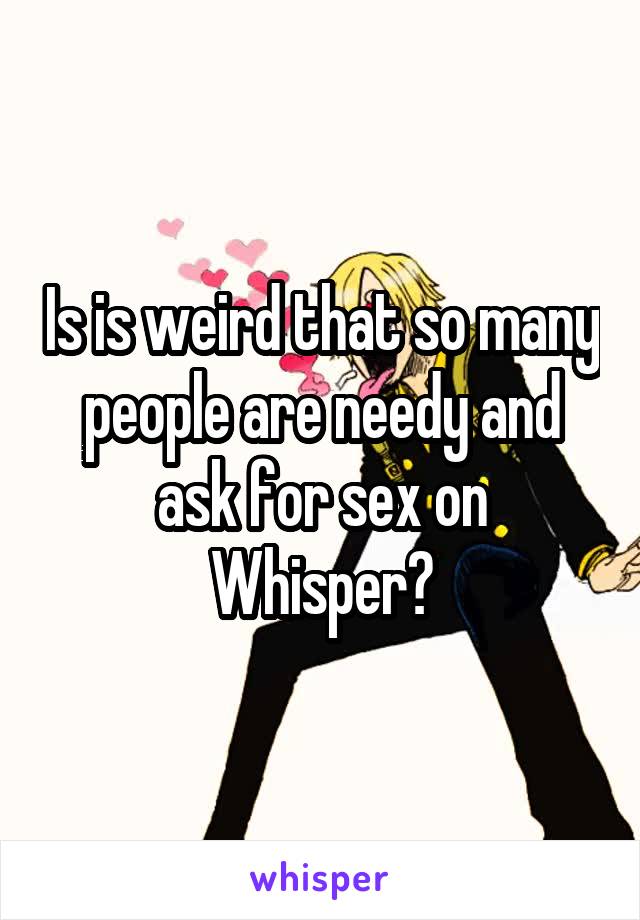 Is is weird that so many people are needy and ask for sex on Whisper?