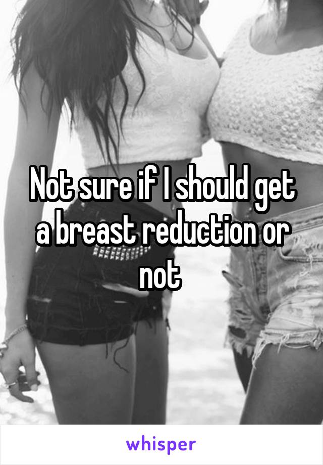 Not sure if I should get a breast reduction or not 