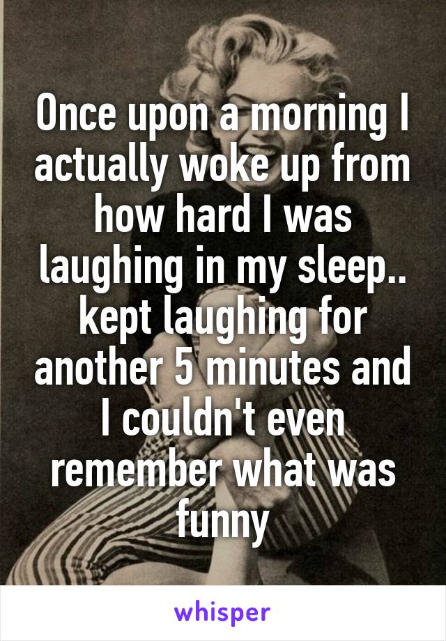 Once upon a morning I actually woke up from how hard I was laughing in my sleep.. kept laughing for another 5 minutes and I couldn't even remember what was funny