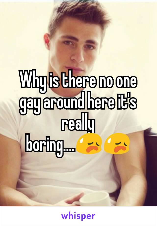 Why is there no one gay around here it's really boring....😥😥