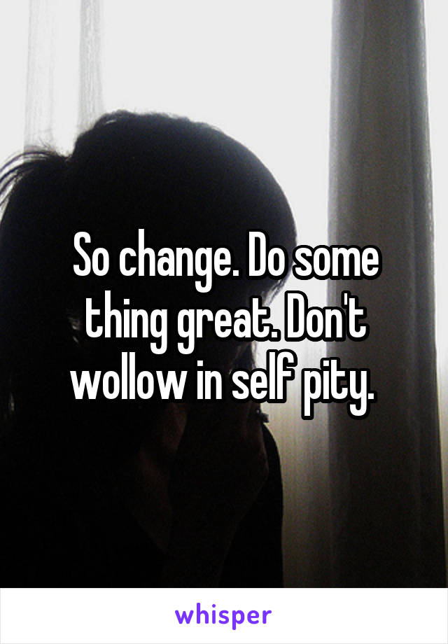 So change. Do some thing great. Don't wollow in self pity. 