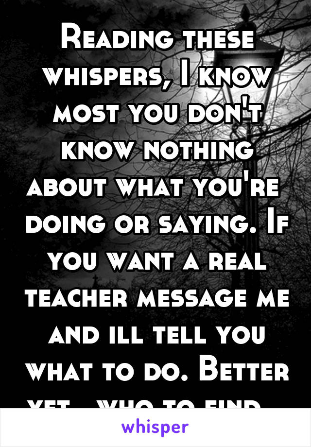 Reading these whispers, I know most you don't know nothing about what you're  doing or saying. If you want a real teacher message me and ill tell you what to do. Better yet , who to find...