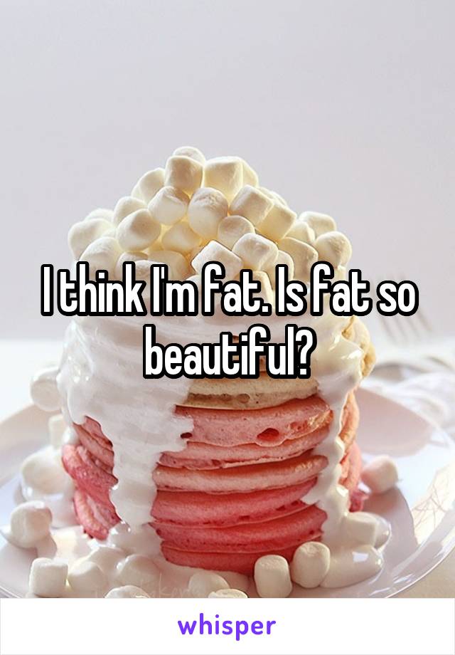 I think I'm fat. Is fat so beautiful?