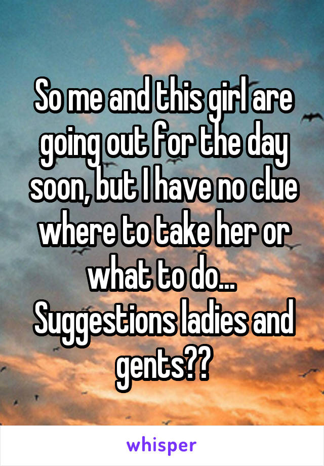 So me and this girl are going out for the day soon, but I have no clue where to take her or what to do... 
Suggestions ladies and gents??