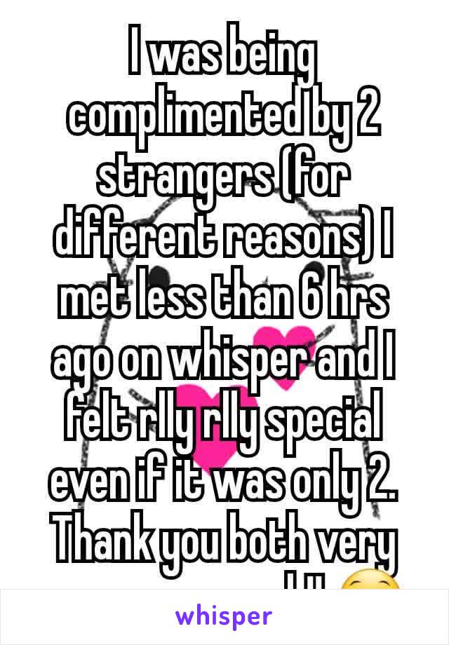 I was being complimented by 2 strangers (for different reasons) I met less than 6 hrs ago on whisper and I felt rlly rlly special even if it was only 2. Thank you both very very very much!! 😁