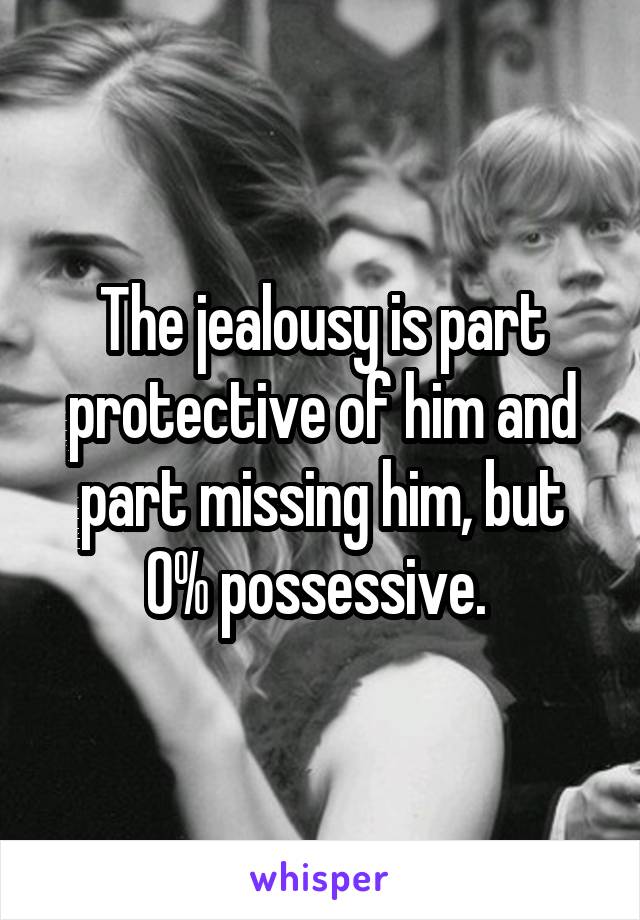 The jealousy is part protective of him and part missing him, but 0% possessive. 