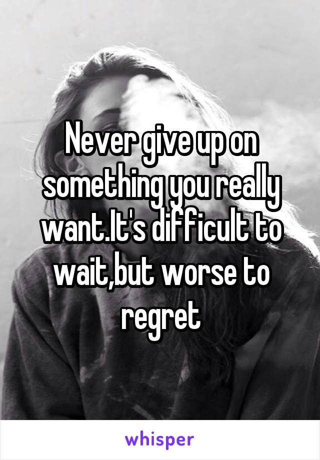 Never give up on something you really want.It's difficult to wait,but worse to regret