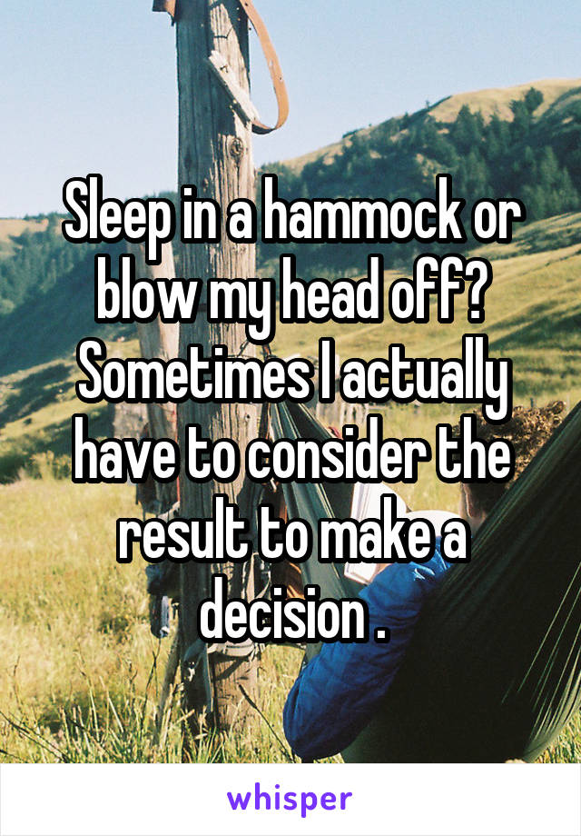 Sleep in a hammock or blow my head off? Sometimes I actually have to consider the result to make a decision .