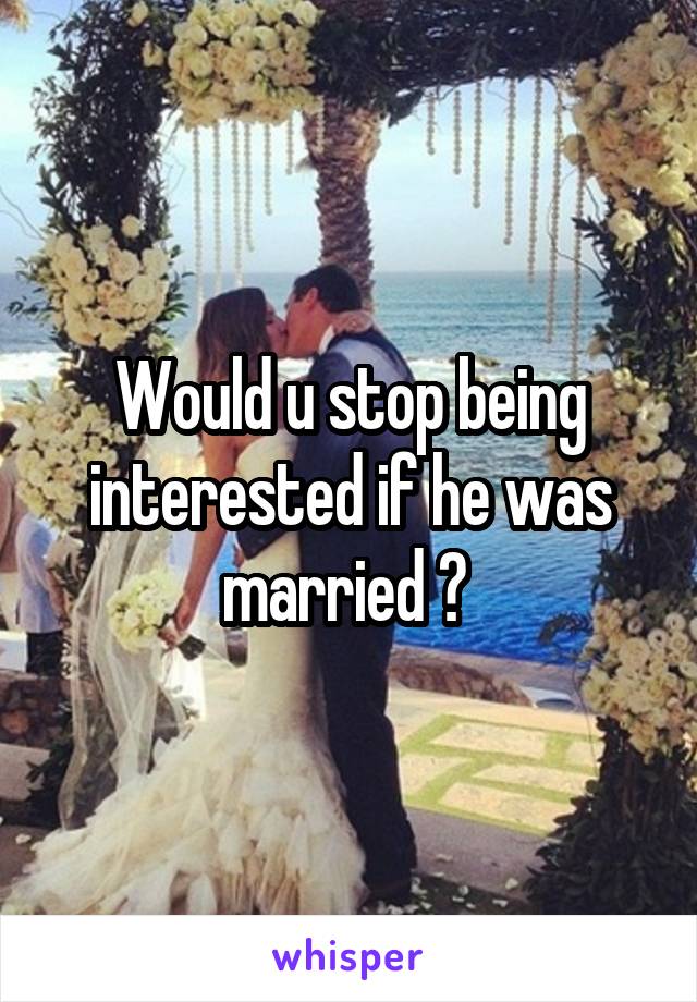 Would u stop being interested if he was married ? 