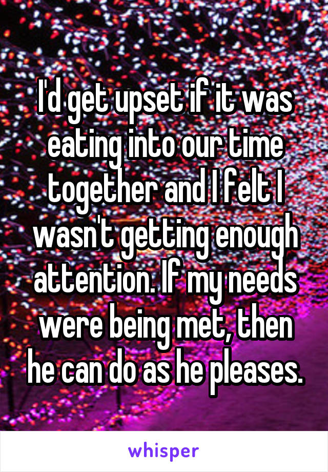 I'd get upset if it was eating into our time together and I felt I wasn't getting enough attention. If my needs were being met, then he can do as he pleases.